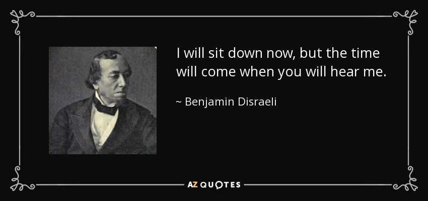 I will sit down now, but the time will come when you will hear me. - Benjamin Disraeli