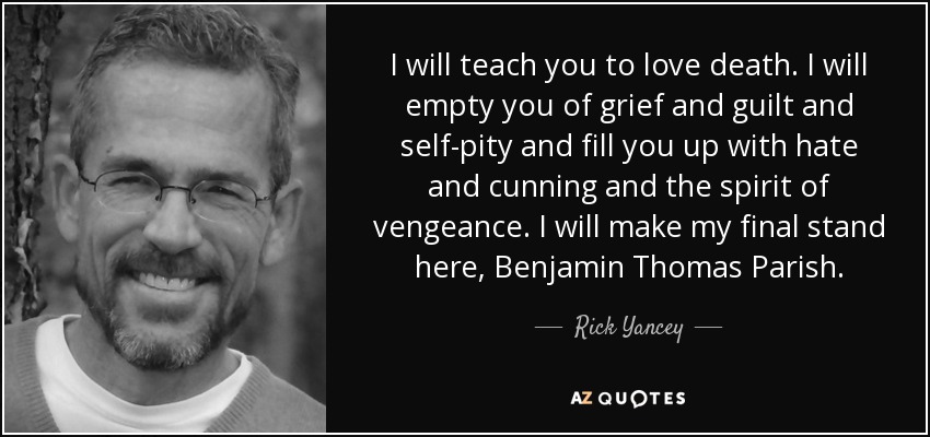 I will teach you to love death. I will empty you of grief and guilt and self-pity and fill you up with hate and cunning and the spirit of vengeance. I will make my final stand here, Benjamin Thomas Parish. - Rick Yancey