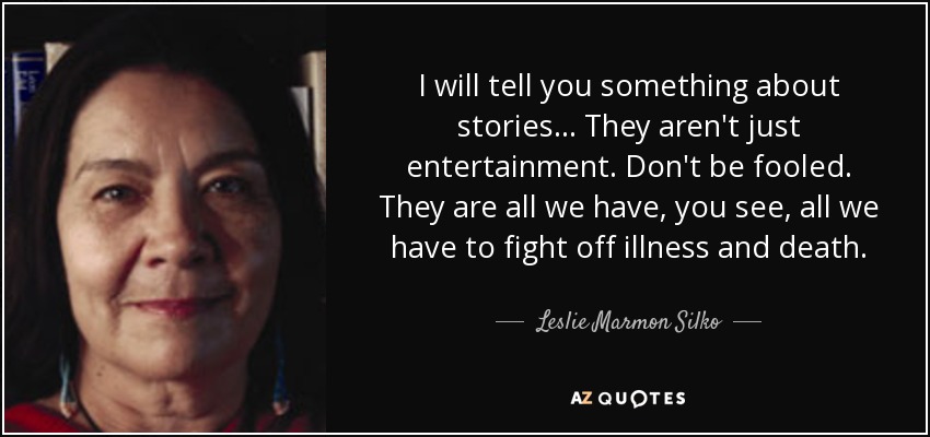 I will tell you something about stories . . . They aren't just entertainment. Don't be fooled. They are all we have, you see, all we have to fight off illness and death. - Leslie Marmon Silko