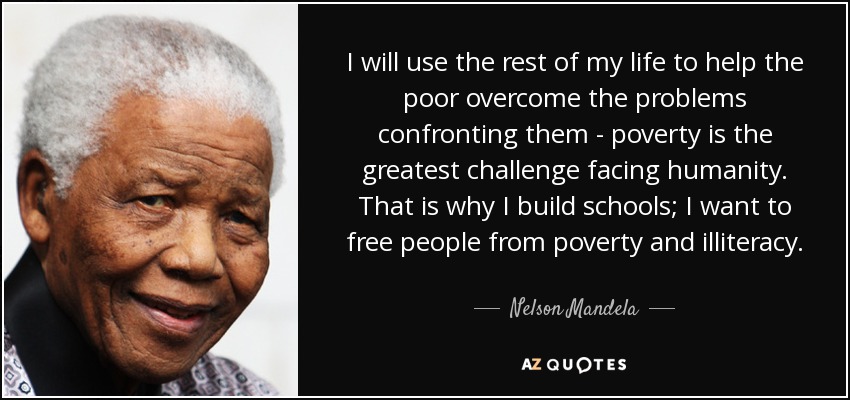 I will use the rest of my life to help the poor overcome the problems confronting them - poverty is the greatest challenge facing humanity. That is why I build schools; I want to free people from poverty and illiteracy. - Nelson Mandela
