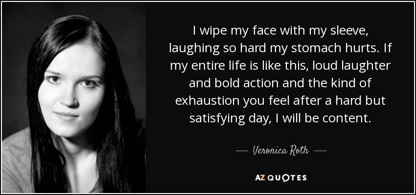 I wipe my face with my sleeve, laughing so hard my stomach hurts. If my entire life is like this, loud laughter and bold action and the kind of exhaustion you feel after a hard but satisfying day, I will be content. - Veronica Roth