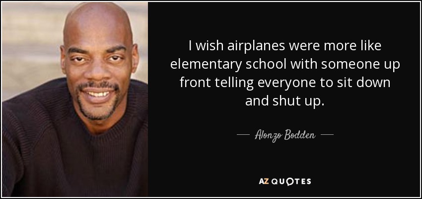 I wish airplanes were more like elementary school with someone up front telling everyone to sit down and shut up. - Alonzo Bodden