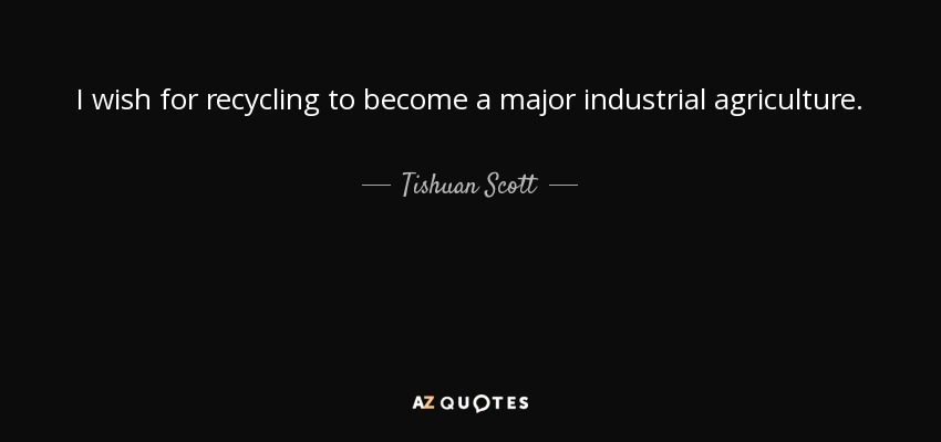 I wish for recycling to become a major industrial agriculture. - Tishuan Scott