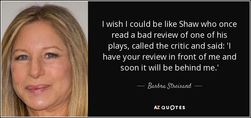 I wish I could be like Shaw who once read a bad review of one of his plays, called the critic and said: 'I have your review in front of me and soon it will be behind me.' - Barbra Streisand