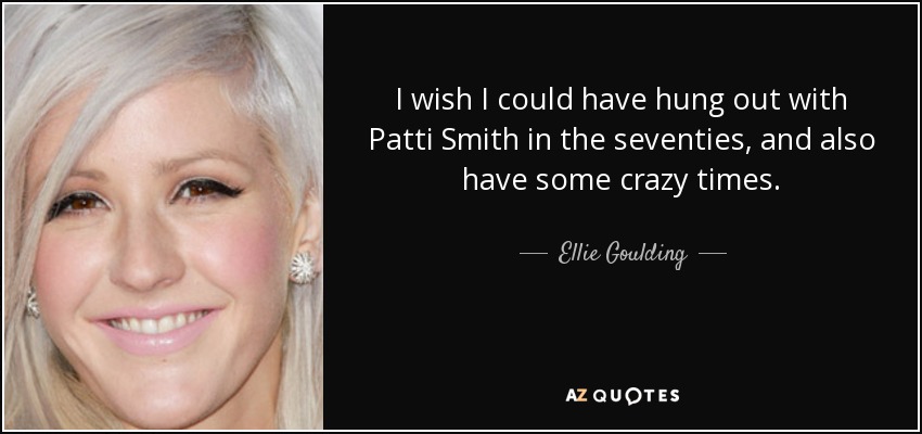 I wish I could have hung out with Patti Smith in the seventies, and also have some crazy times. - Ellie Goulding