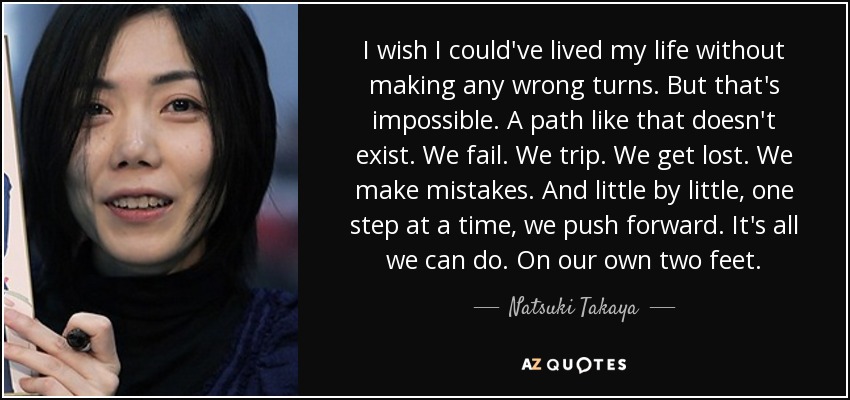 I wish I could've lived my life without making any wrong turns. But that's impossible. A path like that doesn't exist. We fail. We trip. We get lost. We make mistakes. And little by little, one step at a time, we push forward. It's all we can do. On our own two feet. - Natsuki Takaya