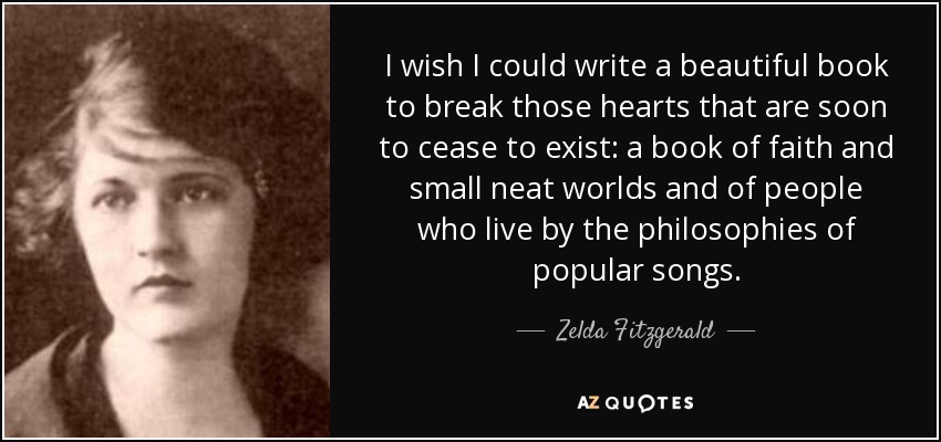 I wish I could write a beautiful book to break those hearts that are soon to cease to exist: a book of faith and small neat worlds and of people who live by the philosophies of popular songs. - Zelda Fitzgerald