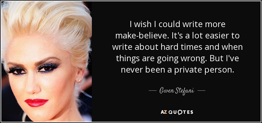 I wish I could write more make-believe. It's a lot easier to write about hard times and when things are going wrong. But I've never been a private person. - Gwen Stefani