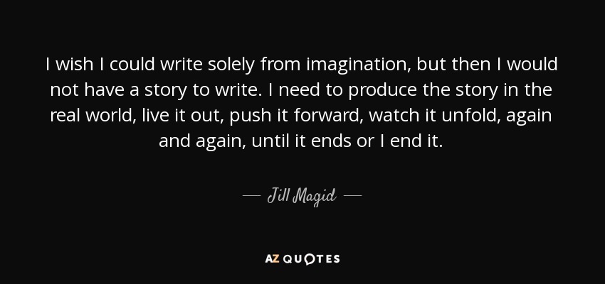 I wish I could write solely from imagination, but then I would not have a story to write. I need to produce the story in the real world, live it out, push it forward, watch it unfold, again and again, until it ends or I end it. - Jill Magid