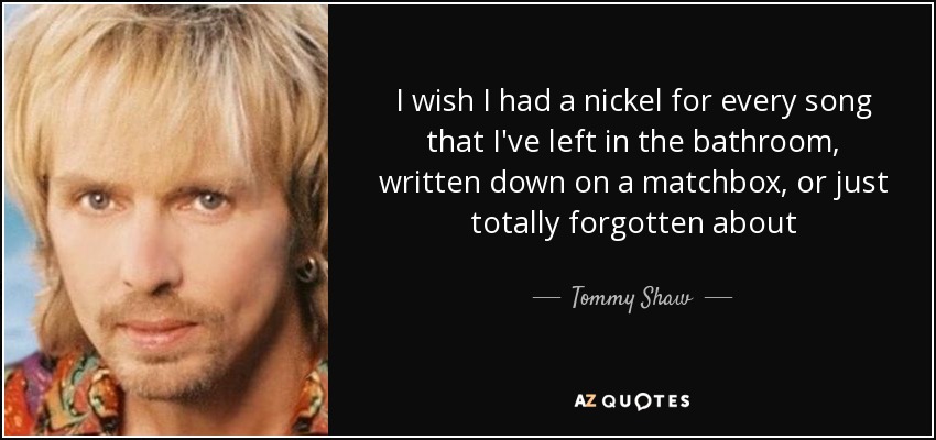 I wish I had a nickel for every song that I've left in the bathroom, written down on a matchbox, or just totally forgotten about - Tommy Shaw