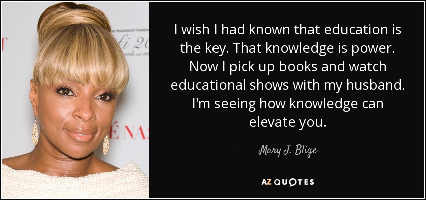 I wish I had known that education is the key. That knowledge is power. Now I pick up books and watch educational shows with my husband. I'm seeing how knowledge can elevate you. - Mary J. Blige