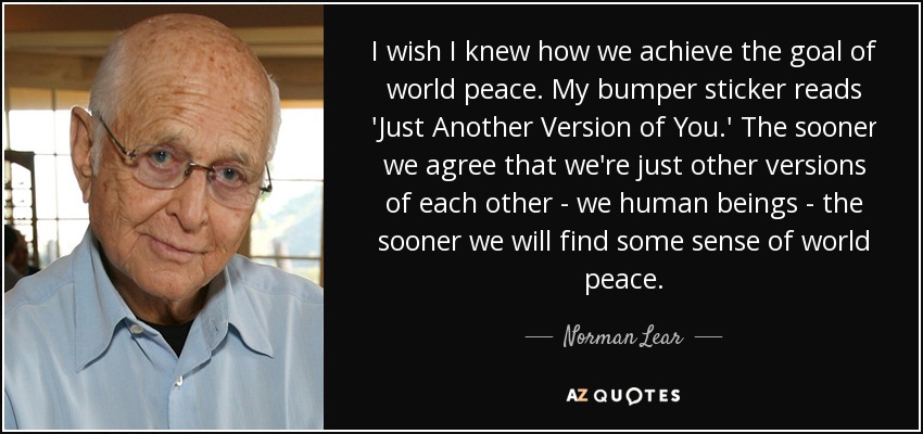 I wish I knew how we achieve the goal of world peace. My bumper sticker reads 'Just Another Version of You.' The sooner we agree that we're just other versions of each other - we human beings - the sooner we will find some sense of world peace. - Norman Lear