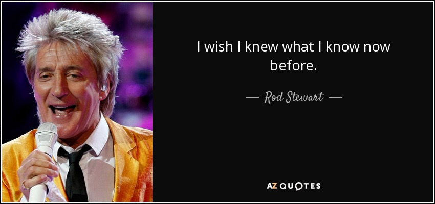 I wish I knew what I know now before. - Rod Stewart
