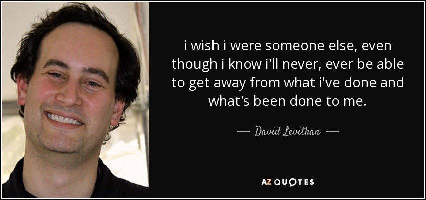 i wish i were someone else, even though i know i'll never, ever be able to get away from what i've done and what's been done to me. - David Levithan