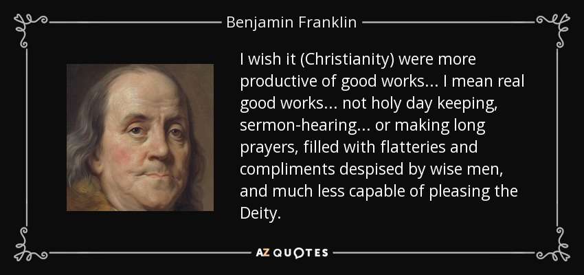 I wish it (Christianity) were more productive of good works ... I mean real good works ... not holy day keeping, sermon-hearing ... or making long prayers, filled with flatteries and compliments despised by wise men, and much less capable of pleasing the Deity. - Benjamin Franklin