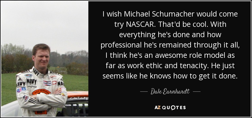 I wish Michael Schumacher would come try NASCAR. That'd be cool. With everything he's done and how professional he's remained through it all, I think he's an awesome role model as far as work ethic and tenacity. He just seems like he knows how to get it done. - Dale Earnhardt, Jr.