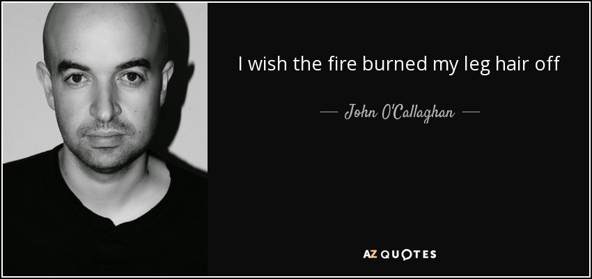 I wish the fire burned my leg hair off - John O'Callaghan