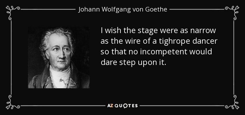 I wish the stage were as narrow as the wire of a tighrope dancer so that no incompetent would dare step upon it. - Johann Wolfgang von Goethe