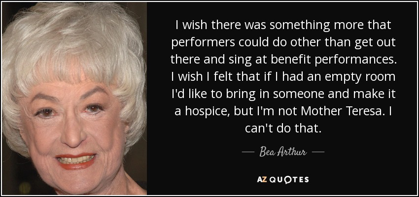 I wish there was something more that performers could do other than get out there and sing at benefit performances. I wish I felt that if I had an empty room I'd like to bring in someone and make it a hospice, but I'm not Mother Teresa. I can't do that. - Bea Arthur