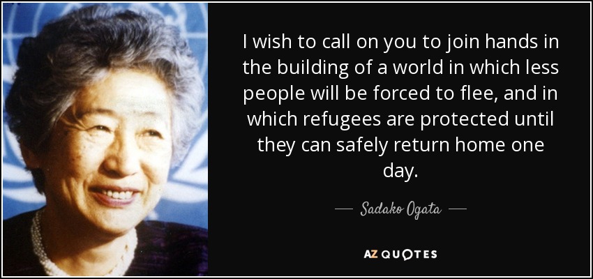 I wish to call on you to join hands in the building of a world in which less people will be forced to flee, and in which refugees are protected until they can safely return home one day. - Sadako Ogata