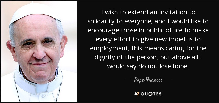 I wish to extend an invitation to solidarity to everyone, and I would like to encourage those in public office to make every effort to give new impetus to employment, this means caring for the dignity of the person, but above all I would say do not lose hope. - Pope Francis