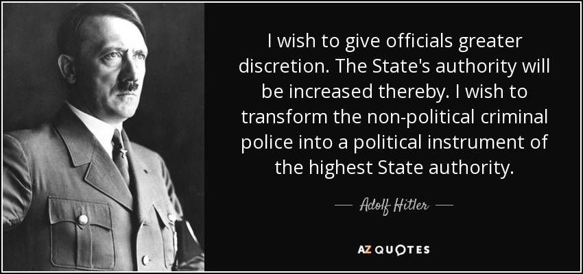 I wish to give officials greater discretion. The State's authority will be increased thereby. I wish to transform the non-political criminal police into a political instrument of the highest State authority. - Adolf Hitler