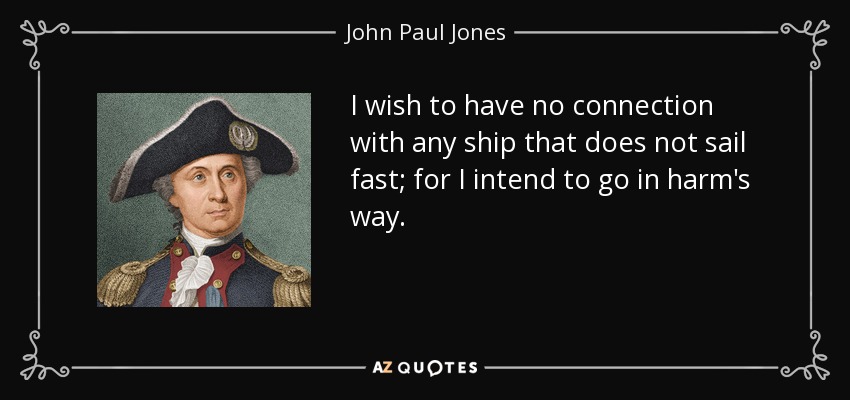 I wish to have no connection with any ship that does not sail fast; for I intend to go in harm's way. - John Paul Jones