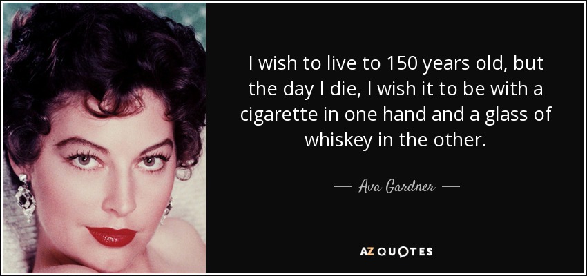 I wish to live to 150 years old, but the day I die, I wish it to be with a cigarette in one hand and a glass of whiskey in the other. - Ava Gardner