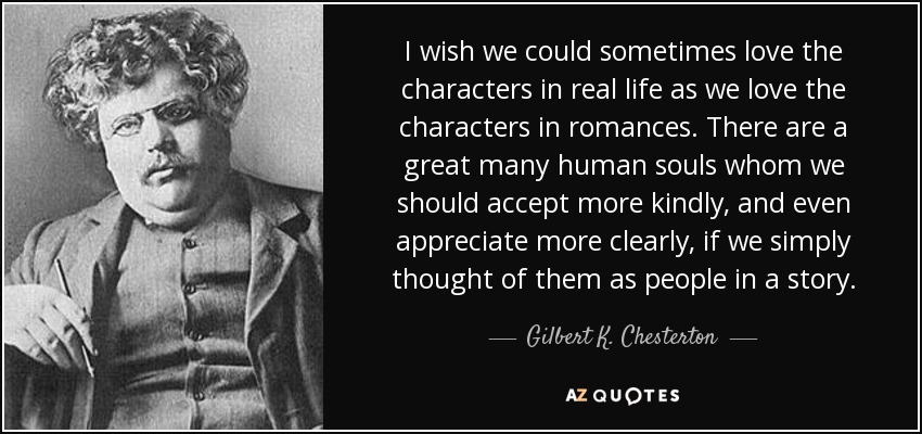 I wish we could sometimes love the characters in real life as we love the characters in romances. There are a great many human souls whom we should accept more kindly, and even appreciate more clearly, if we simply thought of them as people in a story. - Gilbert K. Chesterton