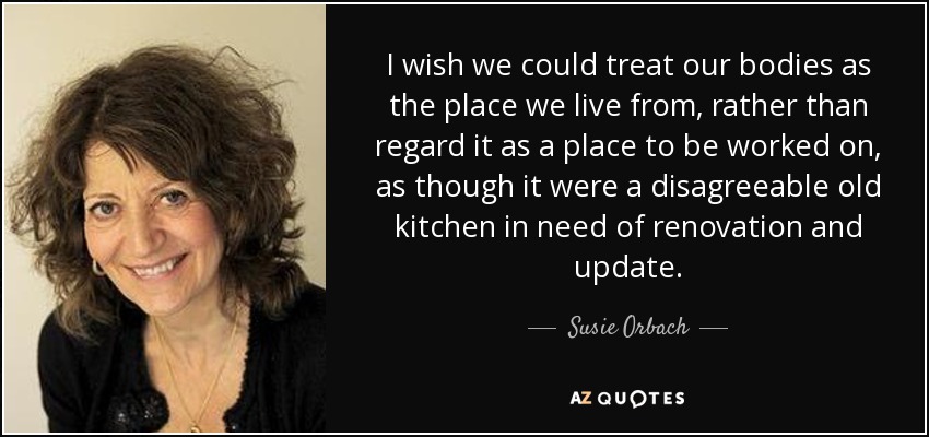 I wish we could treat our bodies as the place we live from, rather than regard it as a place to be worked on, as though it were a disagreeable old kitchen in need of renovation and update. - Susie Orbach