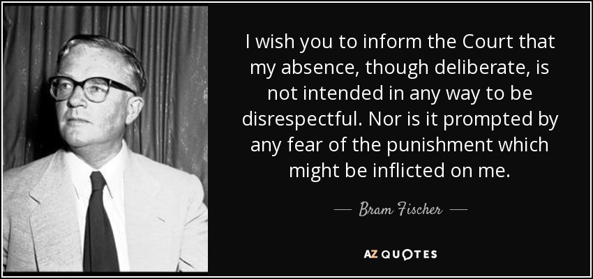 I wish you to inform the Court that my absence, though deliberate, is not intended in any way to be disrespectful. Nor is it prompted by any fear of the punishment which might be inflicted on me. - Bram Fischer