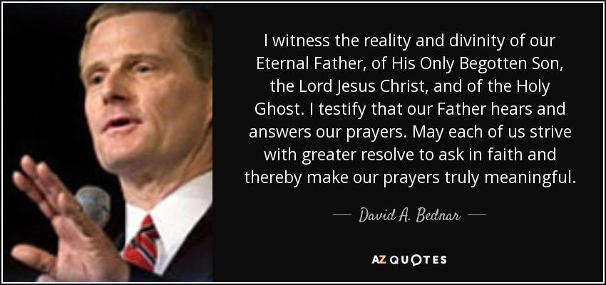 I witness the reality and divinity of our Eternal Father, of His Only Begotten Son, the Lord Jesus Christ, and of the Holy Ghost. I testify that our Father hears and answers our prayers. May each of us strive with greater resolve to ask in faith and thereby make our prayers truly meaningful. - David A. Bednar