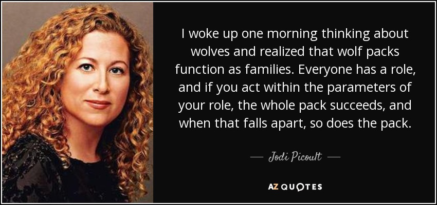 I woke up one morning thinking about wolves and realized that wolf packs function as families. Everyone has a role, and if you act within the parameters of your role, the whole pack succeeds, and when that falls apart, so does the pack. - Jodi Picoult