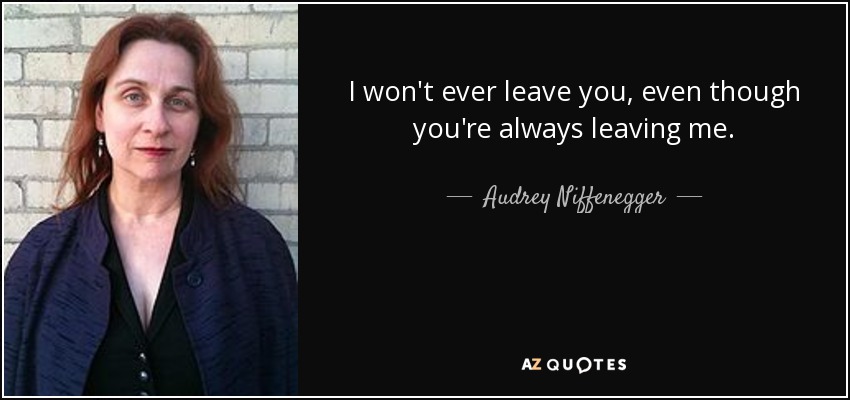 I won't ever leave you, even though you're always leaving me. - Audrey Niffenegger