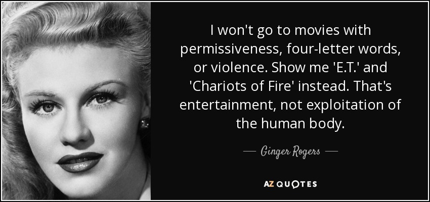 I won't go to movies with permissiveness, four-letter words, or violence. Show me 'E.T.' and 'Chariots of Fire' instead. That's entertainment, not exploitation of the human body. - Ginger Rogers