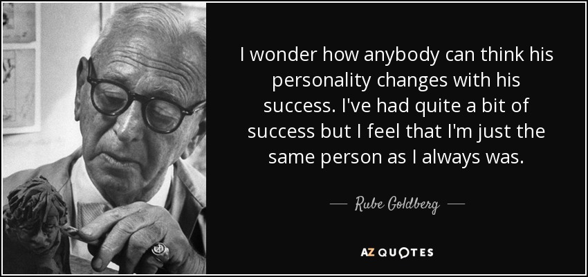 I wonder how anybody can think his personality changes with his success. I've had quite a bit of success but I feel that I'm just the same person as I always was. - Rube Goldberg