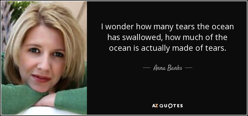 I wonder how many tears the ocean has swallowed, how much of the ocean is actually made of tears. - Anna Banks