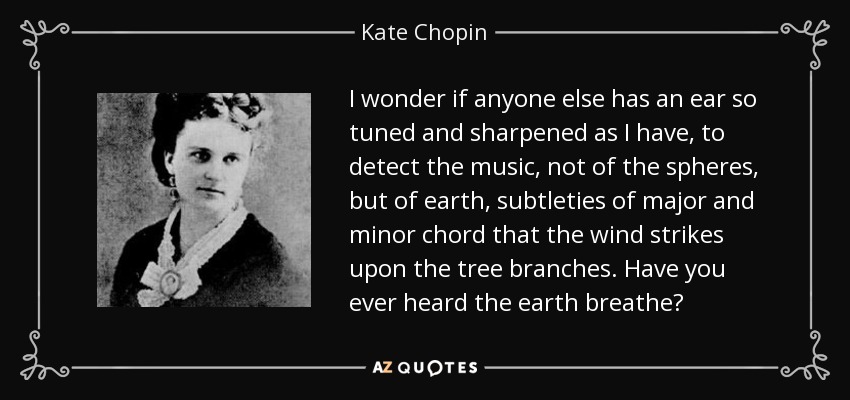I wonder if anyone else has an ear so tuned and sharpened as I have, to detect the music, not of the spheres, but of earth, subtleties of major and minor chord that the wind strikes upon the tree branches. Have you ever heard the earth breathe? - Kate Chopin