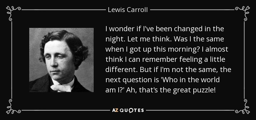 I wonder if I've been changed in the night. Let me think. Was I the same when I got up this morning? I almost think I can remember feeling a little different. But if I'm not the same, the next question is 'Who in the world am I?' Ah, that's the great puzzle! - Lewis Carroll