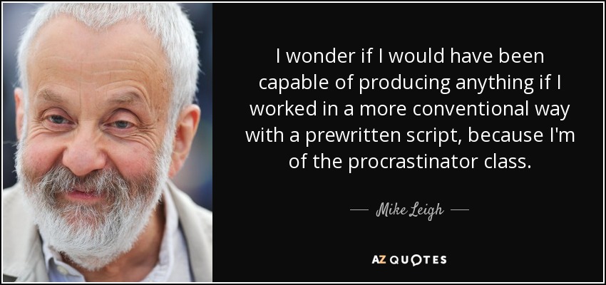 I wonder if I would have been capable of producing anything if I worked in a more conventional way with a prewritten script, because I'm of the procrastinator class. - Mike Leigh