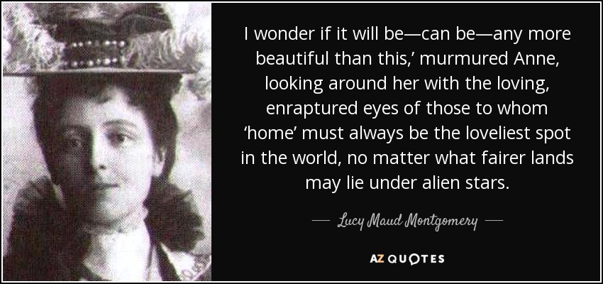 I wonder if it will be—can be—any more beautiful than this,’ murmured Anne, looking around her with the loving, enraptured eyes of those to whom ‘home’ must always be the loveliest spot in the world, no matter what fairer lands may lie under alien stars. - Lucy Maud Montgomery