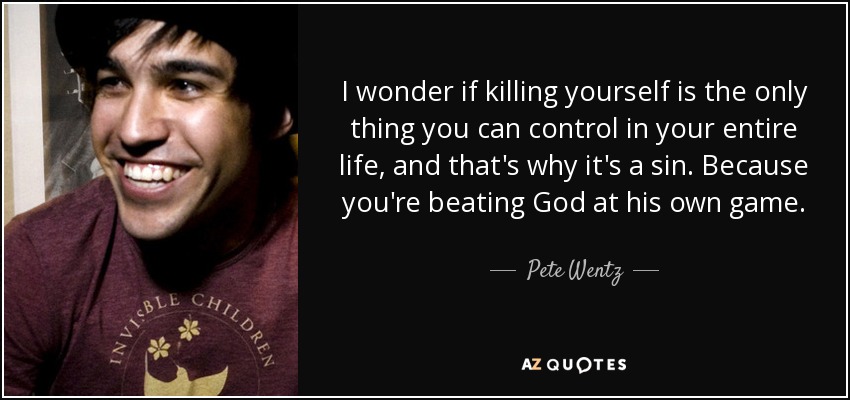 I wonder if killing yourself is the only thing you can control in your entire life, and that's why it's a sin. Because you're beating God at his own game. - Pete Wentz