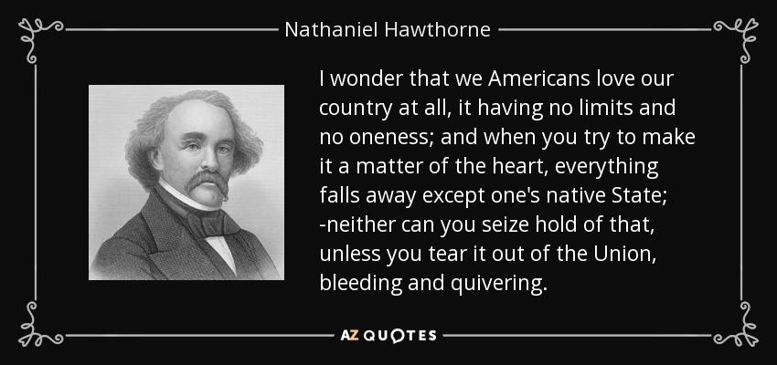 I wonder that we Americans love our country at all, it having no limits and no oneness; and when you try to make it a matter of the heart, everything falls away except one's native State; -neither can you seize hold of that, unless you tear it out of the Union, bleeding and quivering. - Nathaniel Hawthorne