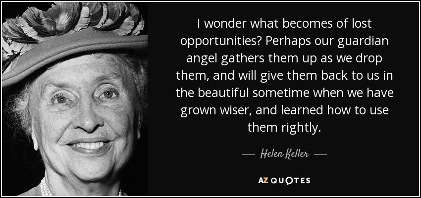 I wonder what becomes of lost opportunities? Perhaps our guardian angel gathers them up as we drop them, and will give them back to us in the beautiful sometime when we have grown wiser, and learned how to use them rightly. - Helen Keller
