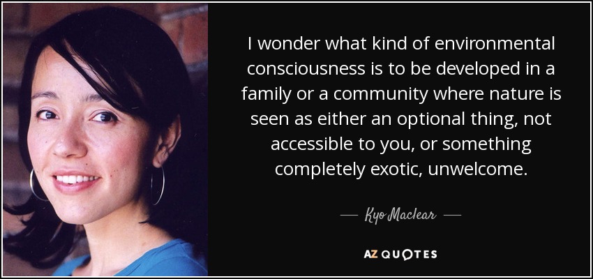 I wonder what kind of environmental consciousness is to be developed in a family or a community where nature is seen as either an optional thing, not accessible to you, or something completely exotic, unwelcome. - Kyo Maclear