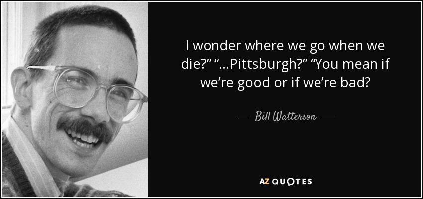 I wonder where we go when we die?” “…Pittsburgh?” “You mean if we’re good or if we’re bad? - Bill Watterson