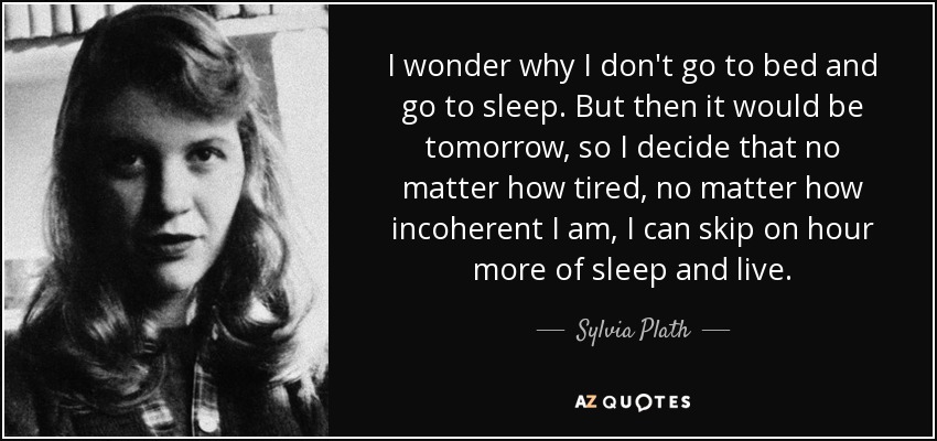 I wonder why I don't go to bed and go to sleep. But then it would be tomorrow, so I decide that no matter how tired, no matter how incoherent I am, I can skip on hour more of sleep and live. - Sylvia Plath
