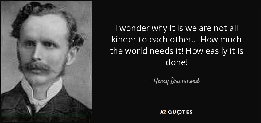 I wonder why it is we are not all kinder to each other ... How much the world needs it! How easily it is done! - Henry Drummond