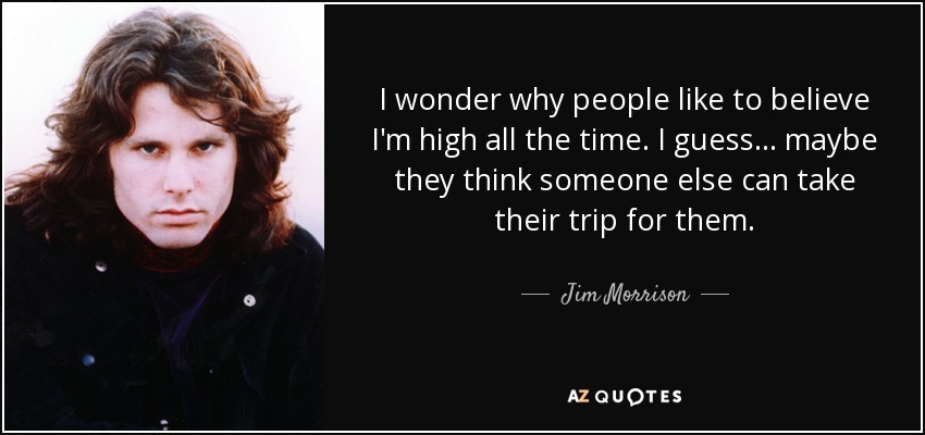 I wonder why people like to believe I'm high all the time. I guess . . . maybe they think someone else can take their trip for them. - Jim Morrison