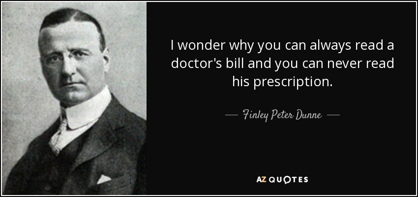 I wonder why you can always read a doctor's bill and you can never read his prescription. - Finley Peter Dunne